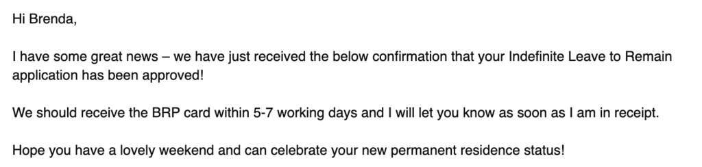 A screenshot of an email. It says: 
Hi Brenda,
 
I have some great news – we have just received the below confirmation that your Indefinite Leave to Remain application has been approved!
 
We should receive the BRP card within 5-7 working days and I will let you know as soon as I am in receipt.
 
Hope you have a lovely weekend and can celebrate your new permanent residence status!